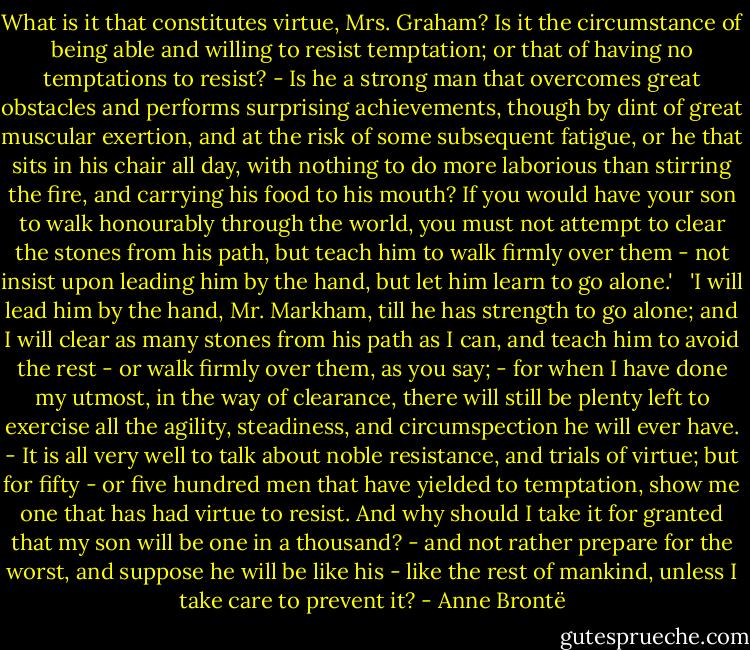 What is it that constitutes virtue, Mrs. Graham? Is it the circumstance of being able and willing to resist temptation; or that of having no temptations to resist? - Is he a strong man that overcomes great obstacles and performs surprising achievements, though by dint of great muscular exertion, and at the risk of some subsequent fatigue, or he that sits in his chair all day, with nothing to do more laborious than stirring the fire, and carrying his food to his mouth? If you would have your son to walk honourably through the world, you must not attempt to clear the stones from his path, but teach him to walk firmly over them - not insist upon leading him by the hand, but let him learn to go alone.' <br /><br />'I will lead him by the hand, Mr. Markham, till he has strength to go alone; and I will clear as many stones from his path as I can, and teach him to avoid the rest - or walk firmly over them, as you say; - for when I have done my utmost, in the way of clearance, there will still be plenty left to exercise all the agility, steadiness, and circumspection he will ever have. - It is all very well to talk about noble resistance, and trials of virtue; but for fifty - or five hundred men that have yielded to temptation, show me one that has had virtue to resist. And why should I take it for granted that my son will be one in a thousand? - and not rather prepare for the worst, and suppose he will be like his - like the rest of mankind, unless I take care to prevent it? - Anne Brontë