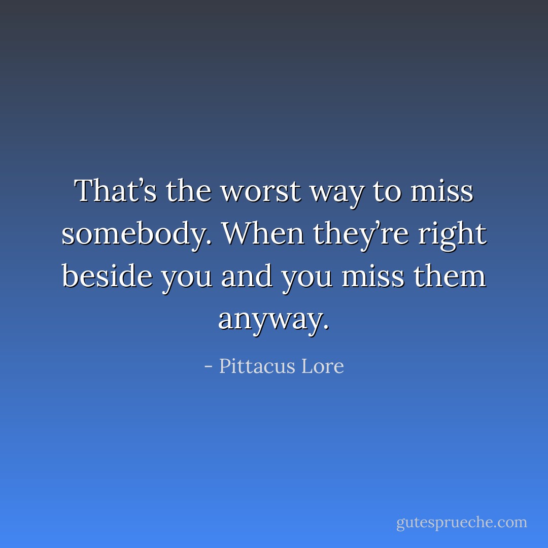 That’s the worst way to miss somebody. When they’re right beside you and you miss them anyway. - Pittacus Lore