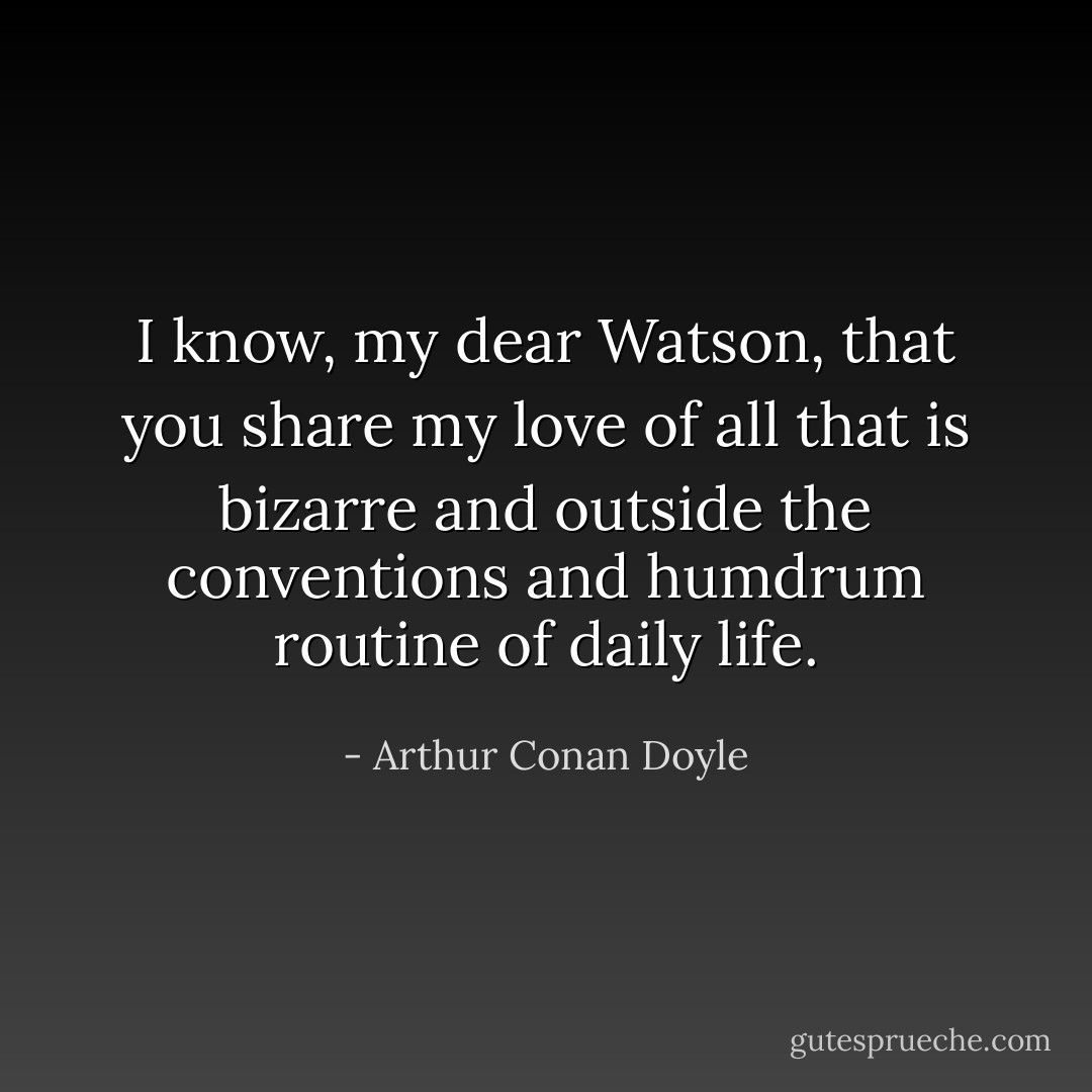 I know, my dear Watson, that you share my love of all that is bizarre and outside the conventions and humdrum routine of daily life. - Arthur Conan Doyle