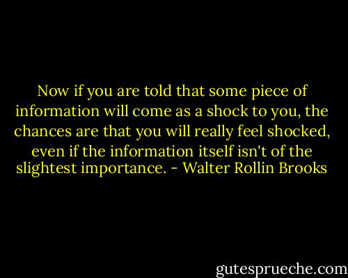 Now if you are told that some piece of information will come as a shock to you, the chances are that you will really feel shocked, even if the information itself isn't of the slightest importance. - Walter Rollin Brooks