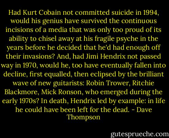 Had Kurt Cobain not committed suicide in 1994, would his genius have survived the continuous incisions of a media that was only too proud of its ability to chisel away at his fragile psyche in the years before he decided that he'd had enough off their invasions? And, had Jimi Hendrix not passed way in 1970, would he, too have eventually fallen into decline, first equalled, then eclipsed by the brilliant wave of new guitarists: Robin Trower, Ritchie Blackmore, Mick Ronson, who emerged during the early 1970s? In death, Hendrix led by example: in life he could have been left for the dead. - Dave Thompson
