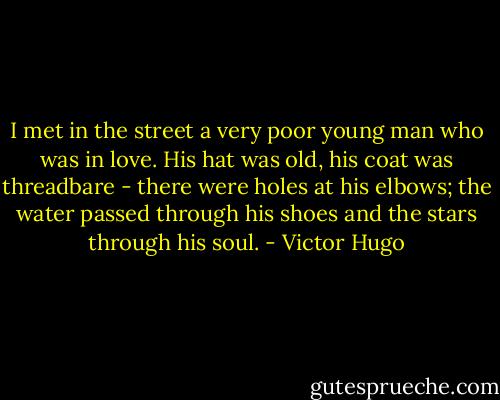 I met in the street a very poor young man who was in love. His hat was old, his coat was threadbare - there were holes at his elbows; the water passed through his shoes and the stars through his soul. - Victor Hugo
