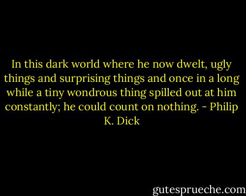 In this dark world where he now dwelt, ugly things and surprising things and once in a long while a tiny wondrous thing spilled out at him constantly; he could count on nothing. - Philip K. Dick