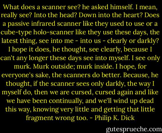 What does a scanner see? he asked himself. I mean, really see? Into the head? Down into the heart? Does a passive infrared scanner like they used to use or a cube-type holo-scanner like they use these days, the latest thing, see into me - into us - clearly or darkly? I hope it does, he thought, see clearly, because I can't any longer these days see into myself. I see only murk. Murk outside; murk inside. I hope, for everyone's sake, the scanners do better. Because, he thought, if the scanner sees only darkly, the way I myself do, then we are cursed, cursed again and like we have been continually, and we'll wind up dead this way, knowing very little and getting that little fragment wrong too. - Philip K. Dick
