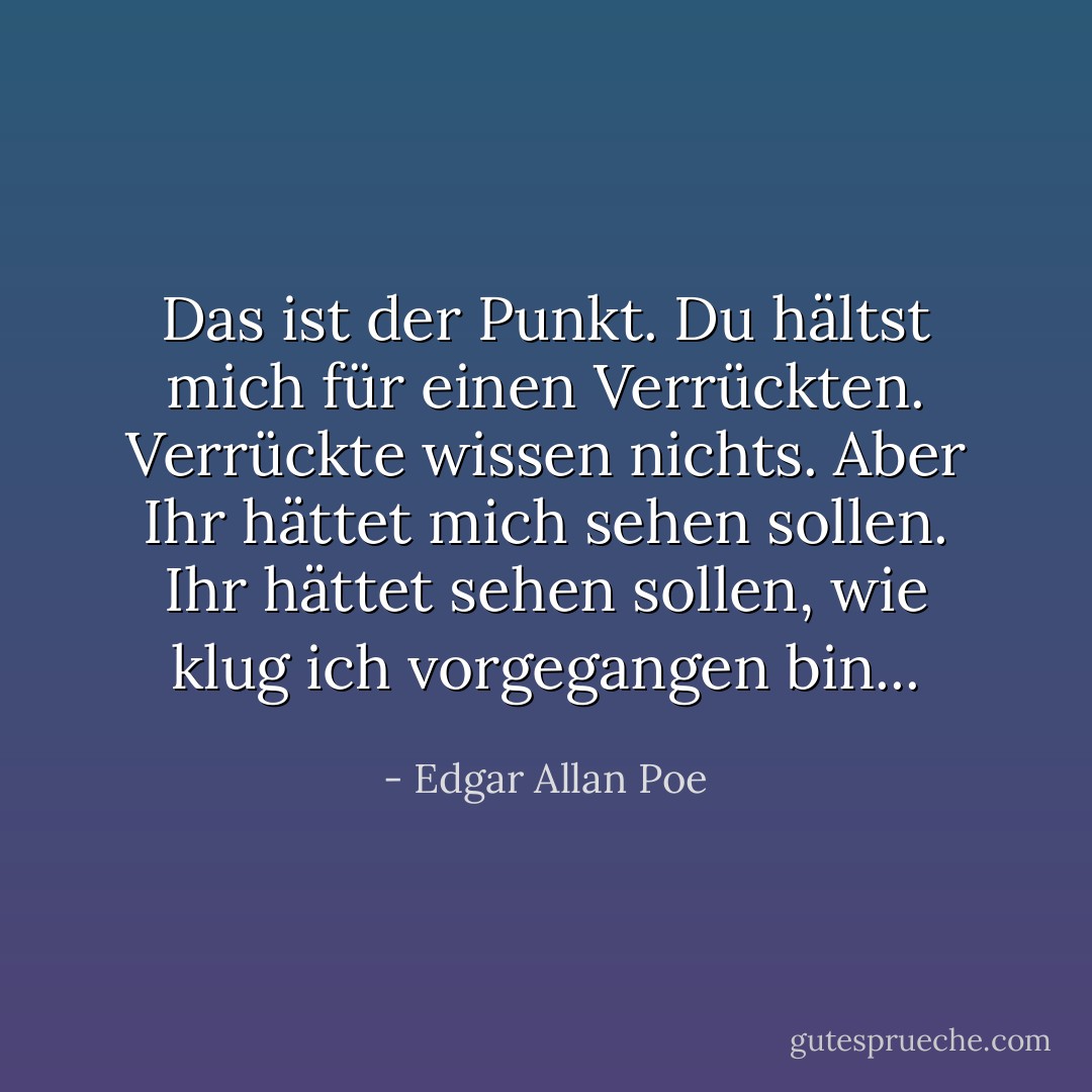 Das ist der Punkt. Du hältst mich für einen Verrückten. Verrückte wissen nichts. Aber Ihr hättet mich sehen sollen. Ihr hättet sehen sollen, wie klug ich vorgegangen bin... - Edgar Allan Poe<