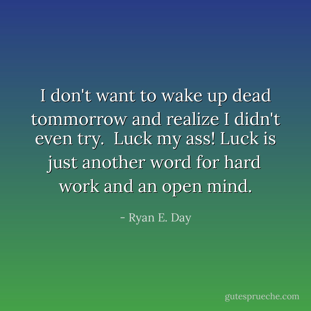 I don't want to wake up dead tommorrow and realize I didn't even try.<br /><br />Luck my ass! Luck is just another word for hard work and an open mind. - Ryan E. Day