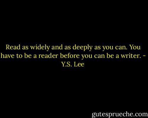 Read as widely and as deeply as you can. You have to be a reader before you can be a writer. - Y.S. Lee