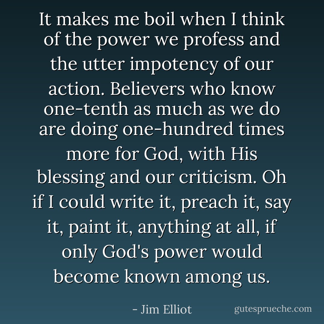 It makes me boil when I think of the power we profess and the utter impotency of our action. Believers who know one-tenth as much as we do are doing one-hundred times more for God, with His blessing and our criticism. Oh if I could write it, preach it, say it, paint it, anything at all, if only God's power would become known among us. - Jim Elliot
