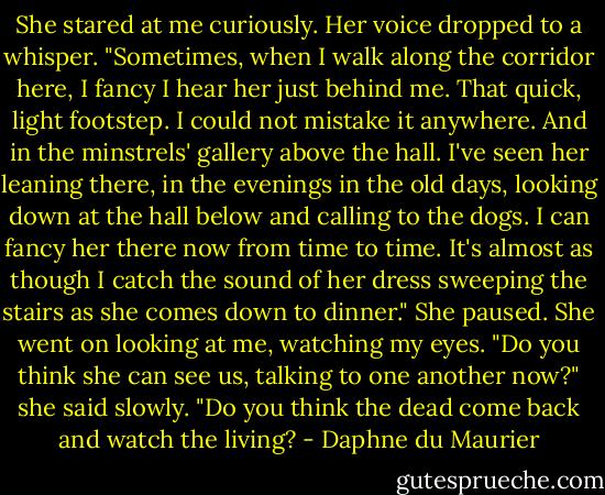 She stared at me curiously. Her voice dropped to a whisper. "Sometimes, when I walk along the corridor here, I fancy I hear her just behind me. That quick, light footstep. I could not mistake it anywhere. And in the minstrels' gallery above the hall. I've seen her leaning there, in the evenings in the old days, looking down at the hall below and calling to the dogs. I can fancy her there now from time to time. It's almost as though I catch the sound of her dress sweeping the stairs as she comes down to dinner." She paused. She went on looking at me, watching my eyes. "Do you think she can see us, talking to one another now?" she said slowly. "Do you think the dead come back and watch the living? - Daphne du Maurier