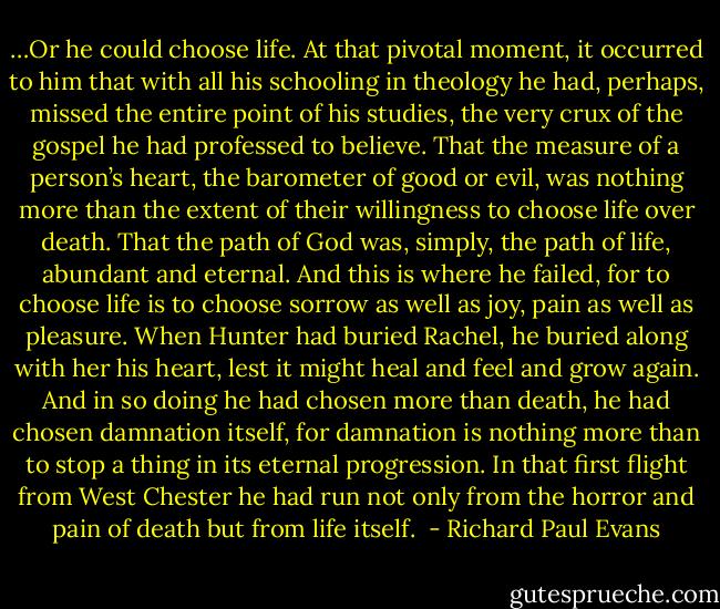 …Or he could choose life. At that pivotal moment, it occurred to him that with all his<br />schooling in theology he had, perhaps, missed the entire point of his studies, the very<br />crux of the gospel he had professed to believe. That the measure of a person’s heart, the<br />barometer of good or evil, was nothing more than the extent of their willingness to<br />choose life over death. That the path of God was, simply, the path of life, abundant and<br />eternal. And this is where he failed, for to choose life is to choose sorrow as well as joy,<br />pain as well as pleasure. When Hunter had buried Rachel, he buried along with her his<br />heart, lest it might heal and feel and grow again. And in so doing he had chosen more<br />than death, he had chosen damnation itself, for damnation is nothing more than to stop<br />a thing in its eternal progression. In that first flight from West Chester he had run not<br />only from the horror and pain of death but from life itself.<br /> - Richard Paul Evans