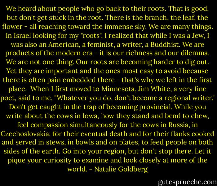 We heard about people who go back to their roots. That is good, but don't get stuck in the root. There is the branch, the leaf, the flower - all reaching toward the immense sky. We are many things. In Israel looking for my "roots", I realized that while I was a Jew, I was also an American, a feminist, a writer, a Buddhist. We are products of the modern era - it is our richness and our dilemma. We are not one thing. Our roots are becoming harder to dig out. Yet they are important and the ones most easy to avoid because there is often pain embedded there - that's why we left in the first place.<br /><br />When I first moved to Minnesota, Jim White, a very fine poet, said to me, "Whatever you do, don't become a regional writer." Don't get caught in the trap of becoming provincial. While you write about the cows in Iowa, how they stand and bend to chew, feel compassion simultaneously for the cows in Russia, in Czechoslovakia, for their eventual death and for their flanks cooked and served in stews, in bowls and on plates, to feed people on both sides of the earth. Go into your region, but don't stop there. Let it pique your curiosity to examine and look closely at more of the world. - Natalie Goldberg