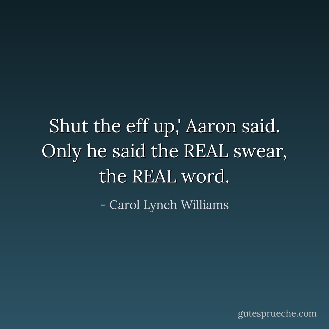 Shut the eff up,' Aaron said. Only he said the REAL swear, the REAL word. - Carol Lynch Williams
