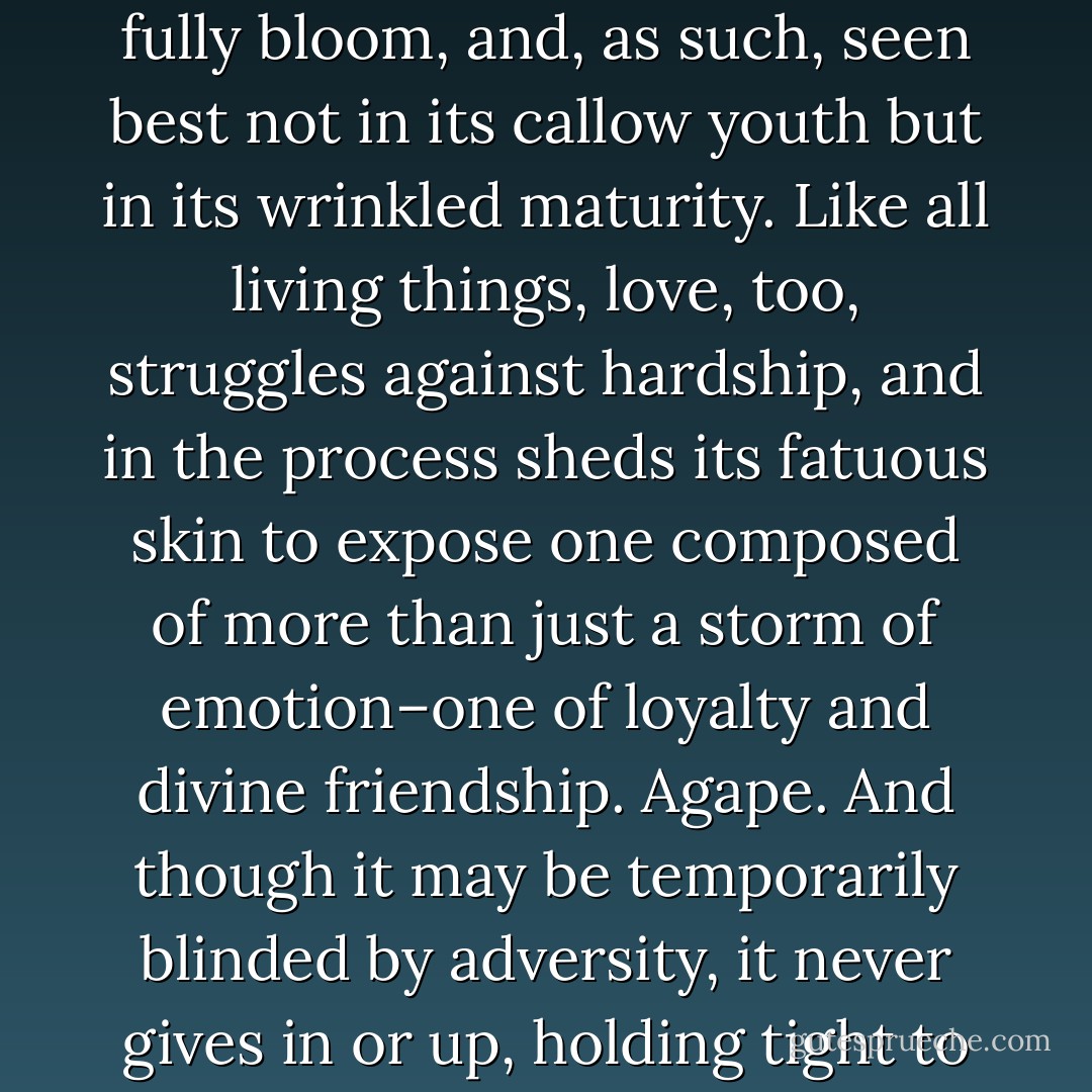 I am not a believer in love at first sight. For love, in its truest form, is not the thing<br />of starry-eyed or star-crossed lovers, it is far more organic, requiring nurturing and time<br />to fully bloom, and, as such, seen best not in its callow youth but in its wrinkled maturity.<br />Like all living things, love, too, struggles against hardship, and in the process sheds<br />its fatuous skin to expose one composed of more than just a storm of emotion–one of loyalty<br />and divine friendship. Agape. And though it may be temporarily blinded by adversity,<br />it never gives in or up, holding tight to lofty ideals that transcend this earth and<br />time–while its counterfeit simply concludes it was mistaken and quickly runs off to<br />find the next real thing. - Richard Paul Evans