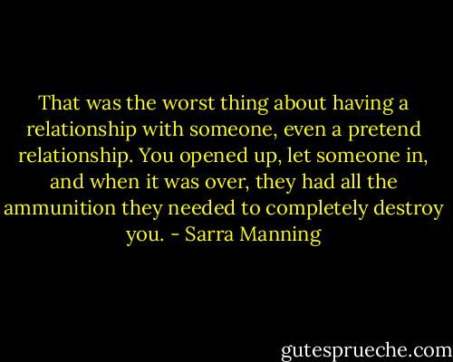 That was the worst thing about having a relationship with someone, even a pretend relationship. You opened up, let someone in, and when it was over, they had all the ammunition they needed to completely destroy you. - Sarra Manning