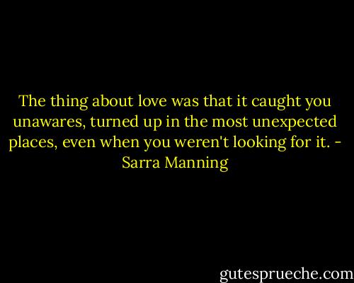 The thing about love was that it caught you unawares, turned up in the most unexpected places, even when you weren't looking for it. - Sarra Manning