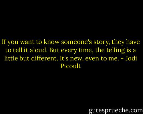 If you want to know someone's story, they have to tell it aloud. But every time, the telling is a little but different. It's new, even to me. - Jodi Picoult