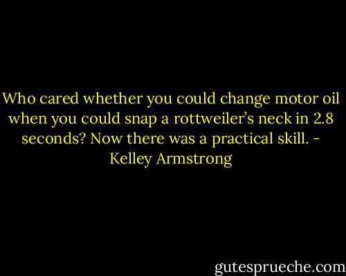 Who cared whether you could change motor oil when you could snap a rottweiler’s neck in 2.8 seconds? Now there was a practical skill. - Kelley Armstrong