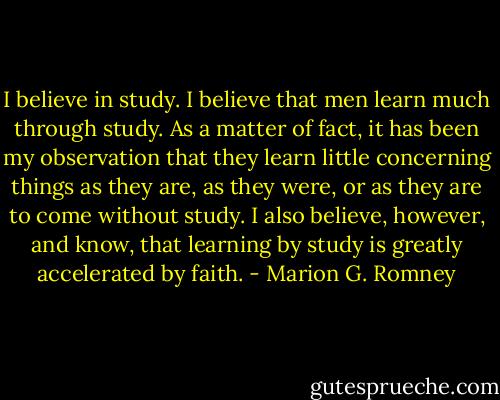 I believe in study. I believe that men learn much through study. As a matter of fact, it has been my observation<br />that they learn little concerning things as they are, as they were, or as they are to come without study. I also<br />believe, however, and know, that learning by study is greatly accelerated by faith. - Marion G. Romney