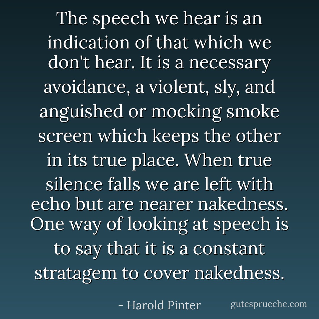 The speech we hear is an indication of that which we don't hear. It is a necessary avoidance, a violent, sly, and anguished or mocking smoke screen which keeps the other in its true place. When true silence falls we are left with echo but are nearer nakedness. One way of looking at speech is to say that it is a constant stratagem to cover nakedness. - Harold Pinter