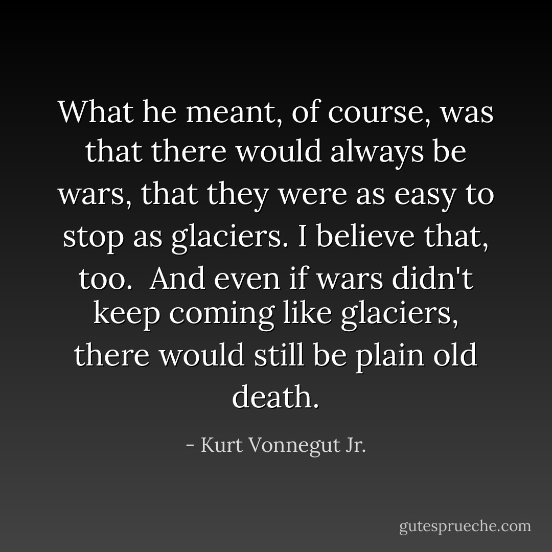 What he meant, of course, was that there would always be wars, that they were as easy to stop as glaciers. I believe that, too.<br /><br />And even if wars didn't keep coming like glaciers, there would still be plain old death. - Kurt Vonnegut Jr.