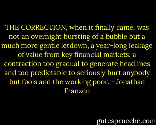 THE CORRECTION, when it finally came, was not an overnight bursting of a bubble but a much more gentle letdown, a year-long leakage of value from key financial markets, a contraction too gradual to generate headlines and too predictable to seriously hurt anybody but fools and the working poor. - Jonathan Franzen
