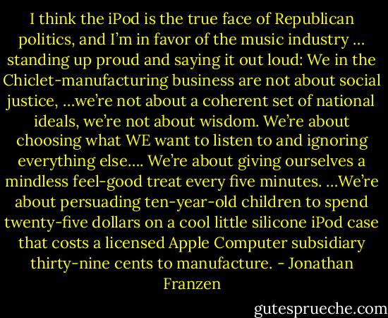 I think the iPod is the true face of Republican politics, and I’m in favor of the music industry … standing up proud and saying it out loud: We in the Chiclet-manufacturing business are not about social justice, …we’re not about a coherent set of national ideals, we’re not about wisdom. We’re about choosing what WE want to listen to and ignoring everything else…. We’re about giving ourselves a mindless feel-good treat every five minutes. …We’re about persuading ten-year-old children to spend twenty-five dollars on a cool little silicone iPod case that costs a licensed Apple Computer subsidiary thirty-nine cents to manufacture. - Jonathan Franzen