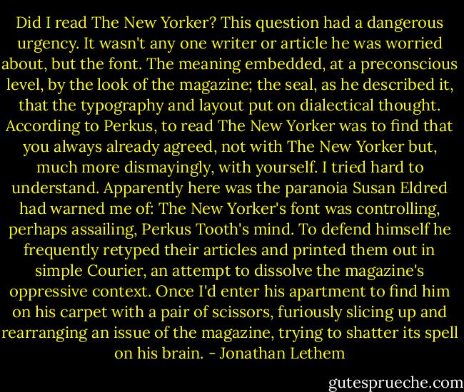 Did I read The New Yorker? This question had a dangerous urgency. It wasn't any one writer or article he was worried about, but the font. The meaning embedded, at a preconscious level, by the look of the magazine; the seal, as he described it, that the typography and layout put on dialectical thought. According to Perkus, to read The New Yorker was to find that you always already agreed, not with The New Yorker but, much more dismayingly, with yourself. I tried hard to understand. Apparently here was the paranoia Susan Eldred had warned me of: The New Yorker's font was controlling, perhaps assailing, Perkus Tooth's mind. To defend himself he frequently retyped their articles and printed them out in simple Courier, an attempt to dissolve the magazine's oppressive context. Once I'd enter his apartment to find him on his carpet with a pair of scissors, furiously slicing up and rearranging an issue of the magazine, trying to shatter its spell on his brain. - Jonathan Lethem