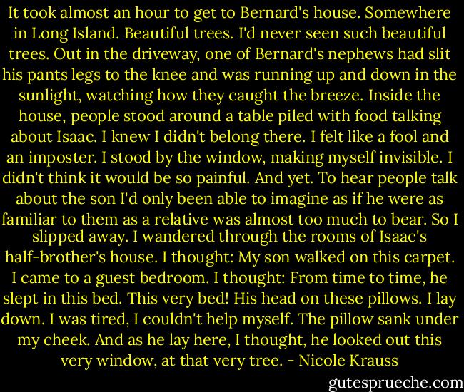 It took almost an hour to get to Bernard's house. Somewhere in Long Island. Beautiful trees. I'd never seen such beautiful trees. Out in the driveway, one of Bernard's nephews had slit his pants legs to the knee and was running up and down in the sunlight, watching how they caught the breeze. Inside the house, people stood around a table piled with food talking about Isaac. I knew I didn't belong there. I felt like a fool and an imposter. I stood by the window, making myself invisible. I didn't think it would be so painful. And yet. To hear people talk about the son I'd only been able to imagine as if he were as familiar to them as a relative was almost too much to bear. So I slipped away. I wandered through the rooms of Isaac's half-brother's house. I thought: My son walked on this carpet. I came to a guest bedroom. I thought: From time to time, he slept in this bed. This very bed! His head on these pillows. I lay down. I was tired, I couldn't help myself. The pillow sank under my cheek. And as he lay here, I thought, he looked out this very window, at that very tree. - Nicole Krauss