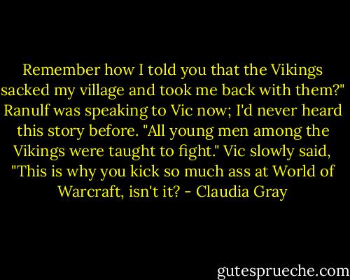 Remember how I told you that the Vikings sacked my village and took me back with them?" Ranulf was speaking to Vic now; I'd never heard this story before. "All young men among the Vikings were taught to fight."<br />Vic slowly said, "This is why you kick so much ass at World of Warcraft, isn't it? - Claudia Gray