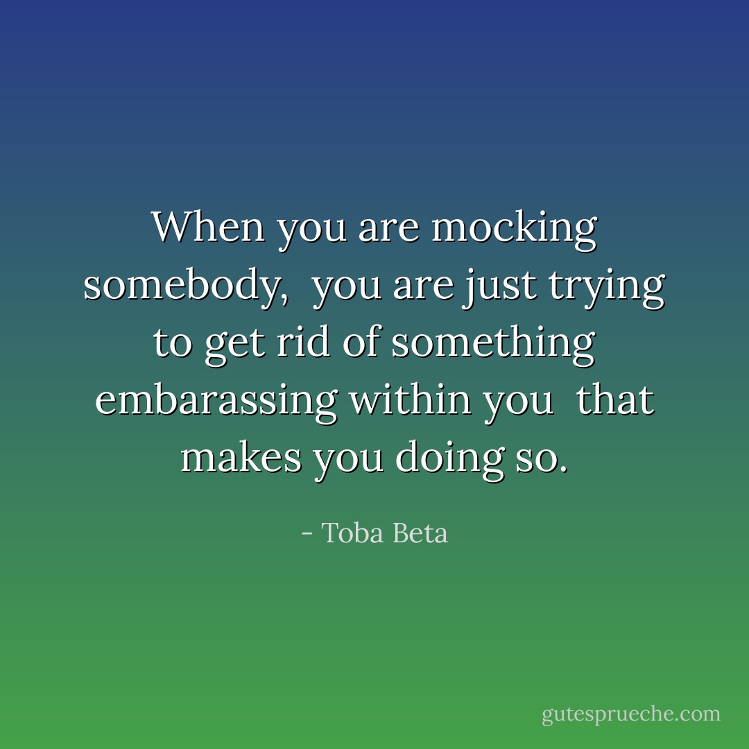When you are mocking somebody, <br />you are just trying to get rid of something embarassing within you <br />that makes you doing so. - Toba Beta