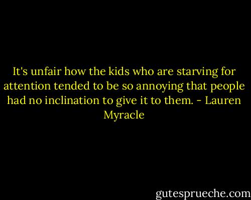 It's unfair how the kids who are starving for attention tended to be so annoying that people had no inclination to give it to them. - Lauren Myracle