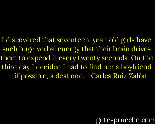 I discovered that seventeen-year-old girls have such huge verbal energy that their brain drives them to expend it every twenty seconds. On the third day I decided I had to find her a boyfriend -- if possible, a deaf one. - Carlos Ruiz Zafón