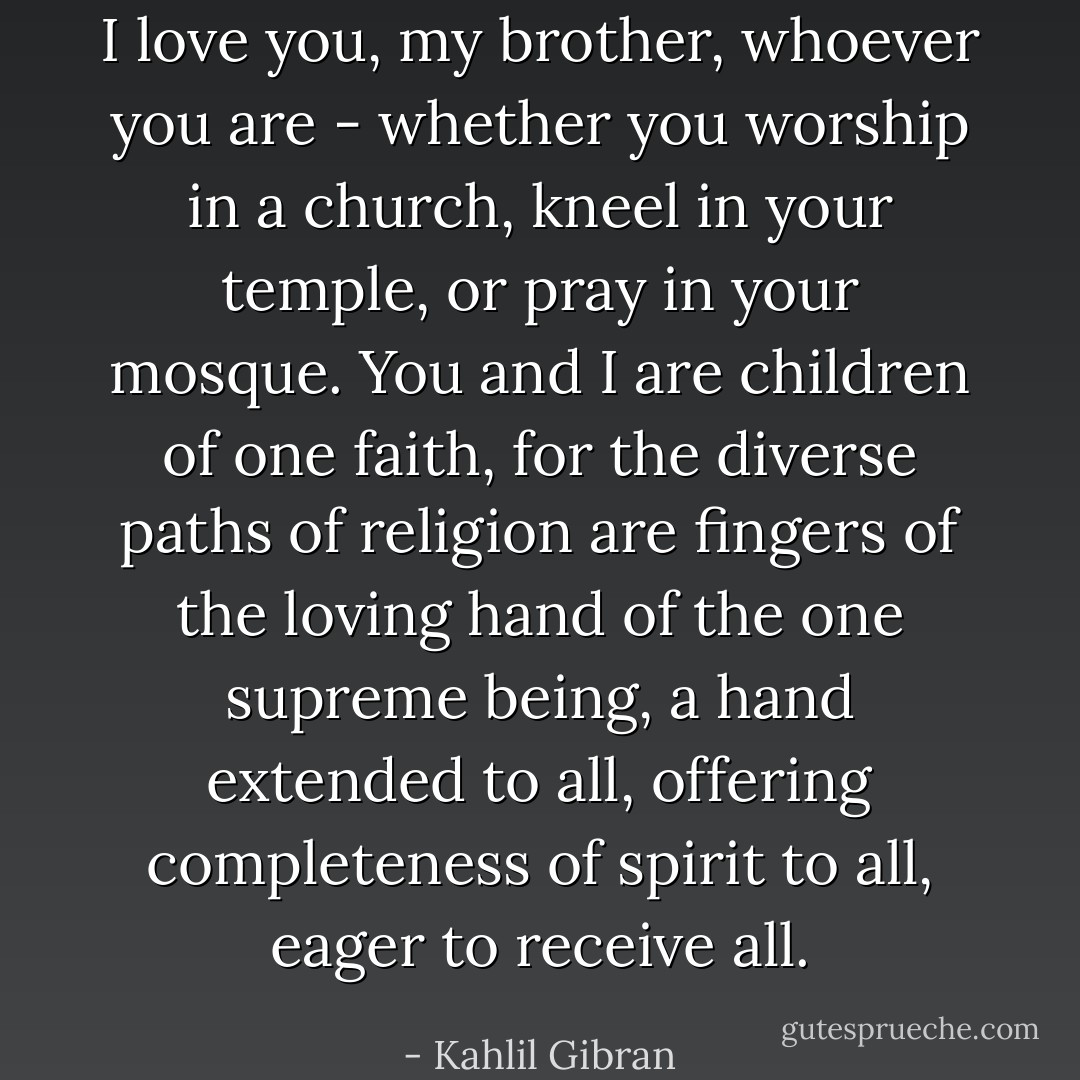 I love you, my brother, whoever you are - whether you worship in a church, kneel in your temple, or pray in your mosque. You and I are children of one faith, for the diverse paths of religion are fingers of the loving hand of the one supreme being, a hand extended to all, offering completeness of spirit to all, eager to receive all. - Kahlil Gibran