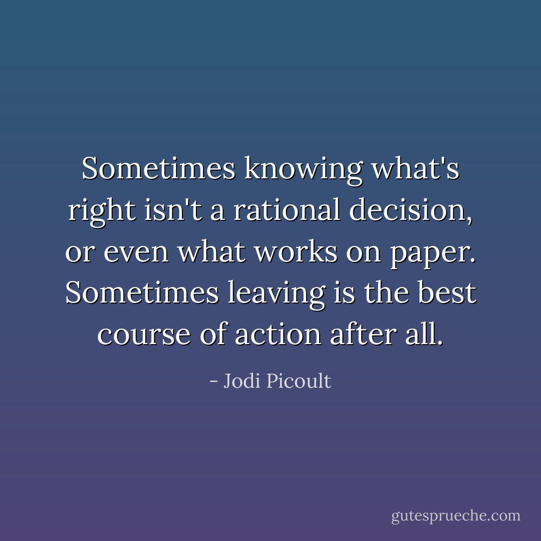 Sometimes knowing what's right isn't a rational decision, or even what works on paper. Sometimes leaving is the best course of action after all. - Jodi Picoult