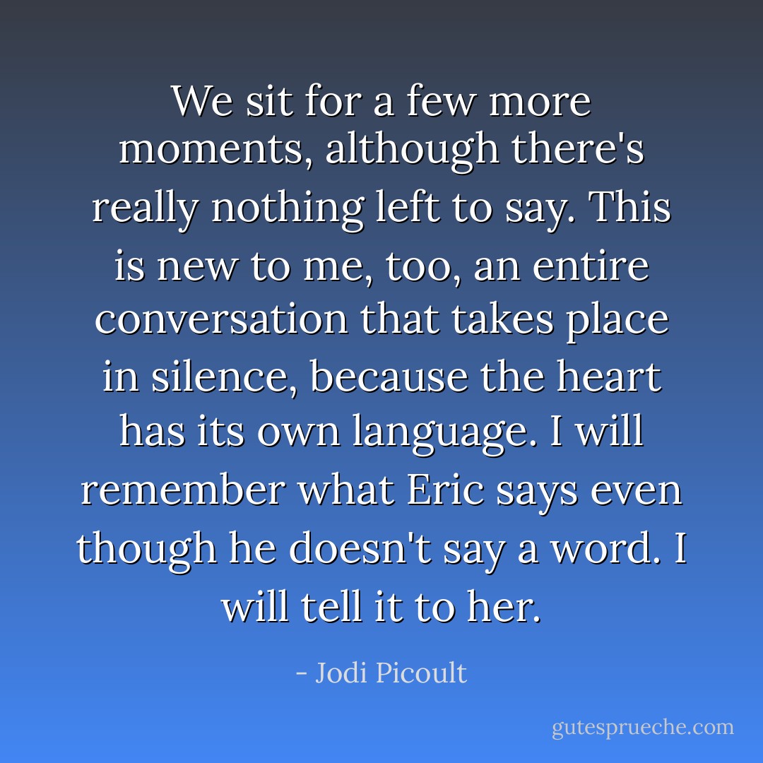 We sit for a few more moments, although there's really nothing left to say. This is new to me, too, an entire conversation that takes place in silence, because the heart has its own language. I will remember what Eric says even though he doesn't say a word. I will tell it to her. - Jodi Picoult