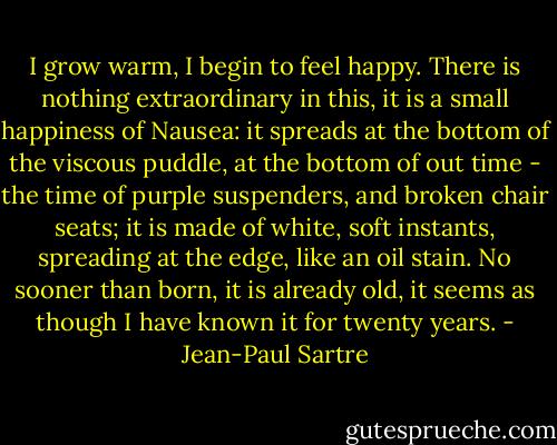 I grow warm, I begin to feel happy. There is nothing extraordinary in this, it is a small happiness of Nausea: it spreads at the bottom of the viscous puddle, at the bottom of out time - the time of purple suspenders, and broken chair seats; it is made of white, soft instants, spreading at the edge, like an oil stain. No sooner than born, it is already old, it seems as though I have known it for twenty years. - Jean-Paul Sartre