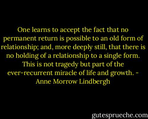 One learns to accept the fact that no permanent return is possible to an old form of relationship; and, more deeply still, that there is no holding of a relationship to a single form. This is not tragedy but part of the ever-recurrent miracle of life and growth. - Anne Morrow Lindbergh