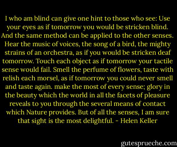 I who am blind can give one hint to those who see: Use your eyes as if tomorrow you would be stricken blind. And the same method can be applied to the other senses. Hear the music of voices, the song of a bird, the mighty strains of an orchestra, as if you would be stricken deaf tomorrow. Touch each object as if tomorrow your tactile sense would fail. Smell the perfume of flowers, taste with relish each morsel, as if tomorrow you could never smell and taste again. make the most of every sense; glory in the beauty which the world in all the facets of pleasure reveals to you through the several means of contact which Nature provides. But of all the senses, I am sure that sight is the most delightful. - Helen Keller
