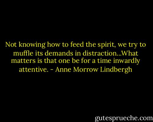 Not knowing how to feed the spirit, we try to muffle its demands in distraction...What matters is that one be for a time inwardly attentive. - Anne Morrow Lindbergh