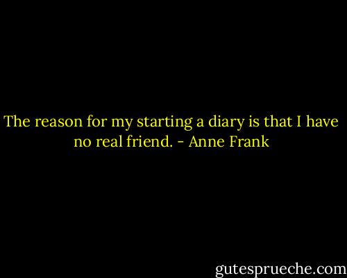 The reason for my starting a diary is that I have no real friend. - Anne Frank