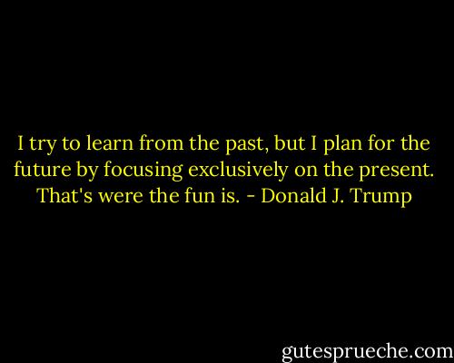 I try to learn from the past, but I plan for the future by focusing exclusively on the present. That's were the fun is. - Donald J. Trump
