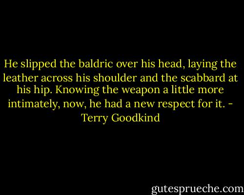 He slipped the baldric over his head, laying the leather across his shoulder and the scabbard at his hip. Knowing the weapon a little more intimately, now, he had a new respect for it. - Terry Goodkind