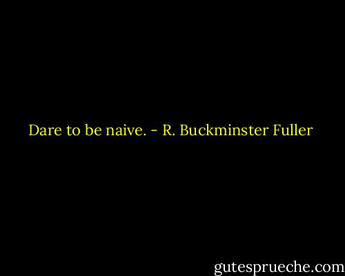 Dare to be naive. - R. Buckminster Fuller
