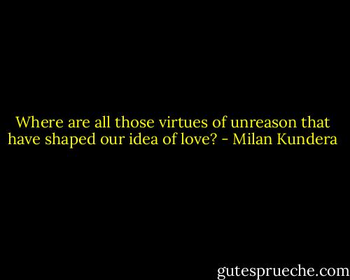 Where are all those virtues of unreason that have shaped our idea of love? - Milan Kundera