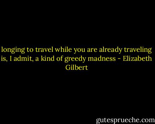 longing to travel while you are already traveling is, I admit, a kind of greedy madness - Elizabeth Gilbert