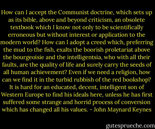 How can I accept the Communist doctrine, which sets up as its bible, above and beyond criticism, an obsolete textbook which I know not only to be scientifically erroneous but without interest or application to the modern world? How can I adopt a creed which, preferring the mud to the fish, exalts the boorish proletariat above the bourgeoisie and the intelligentsia, who with all their faults, are the quality of life and surely carry the seeds of all human achievement? Even if we need a religion, how can we find it in the turbid rubbish of the red bookshop? It is hard for an educated, decent, intelligent son of Western Europe to find his ideals here, unless he has first suffered some strange and horrid process of conversion which has changed all his values. - John Maynard Keynes