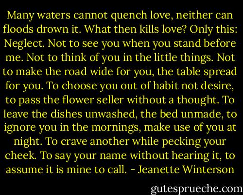 Many waters cannot quench love, neither can floods drown it. What then kills love? Only this: Neglect. Not to see you when you stand before me. Not to think of you in the little things. Not to make the road wide for you, the table spread for you. To choose you out of habit not desire, to pass the flower seller without a thought. To leave the dishes unwashed, the bed unmade, to ignore you in the mornings, make use of you at night. To crave another while pecking your cheek. To say your name without hearing it, to assume it is mine to call. - Jeanette Winterson