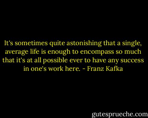 It's sometimes quite astonishing that a single, average life is enough to encompass so much that it's at all possible ever to have any success in one's work here. - Franz Kafka