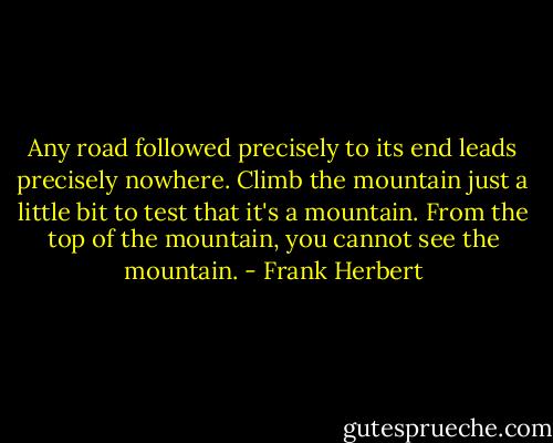 Any road followed precisely to its end leads precisely nowhere. Climb the mountain just a little bit to test that it's a mountain. From the top of the mountain, you cannot see the mountain. - Frank Herbert