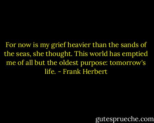 For now is my grief heavier than the sands of the seas, she thought. This world has emptied me of all but the oldest purpose: tomorrow's life. - Frank Herbert